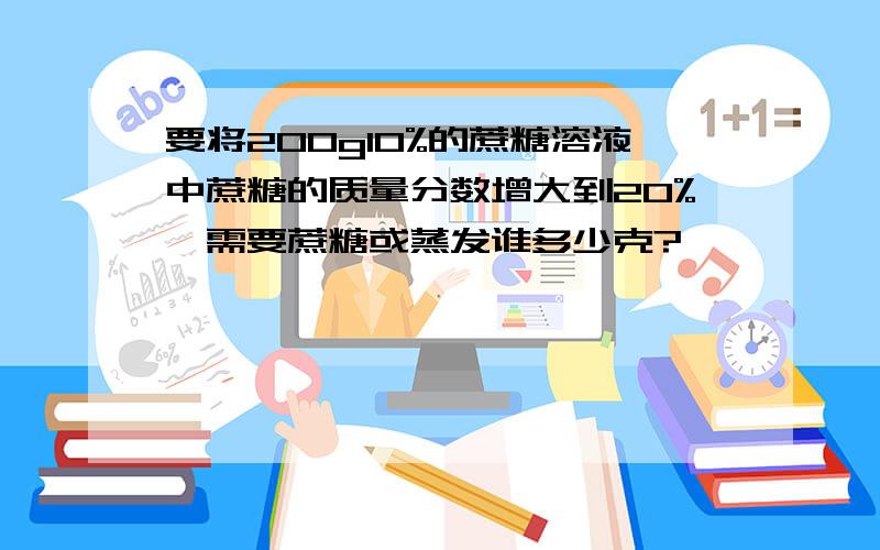 要将200g10%的蔗糖溶液中蔗糖的质量分数增大到20%,需要蔗糖或蒸发谁多少克?
