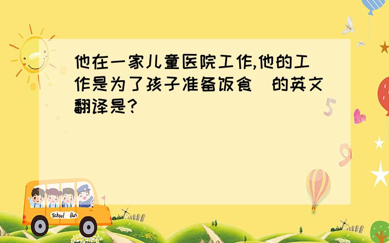 他在一家儿童医院工作,他的工作是为了孩子准备饭食．的英文翻译是?