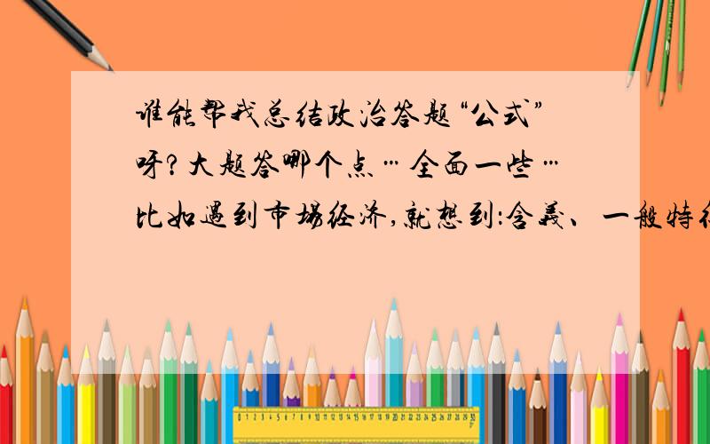 谁能帮我总结政治答题“公式”呀?大题答哪个点…全面一些…比如遇到市场经济,就想到：含义、一般特征、弱点和缺陷…就像这样…谢谢!最好都有,哲学的我也会.经济学的和政治常识的