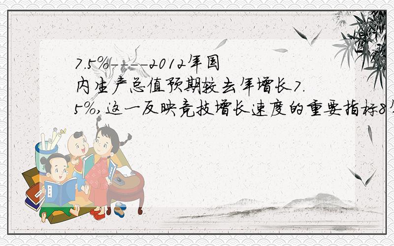 7.5%----2012年国内生产总值预期较去年增长7.5%,这一反映竞技增长速度的重要指标8年来首次低于8%,指标的下调得到了代表、委员和舆论的高度评价4%----2012年中央财政已达到按教育经济投入占国