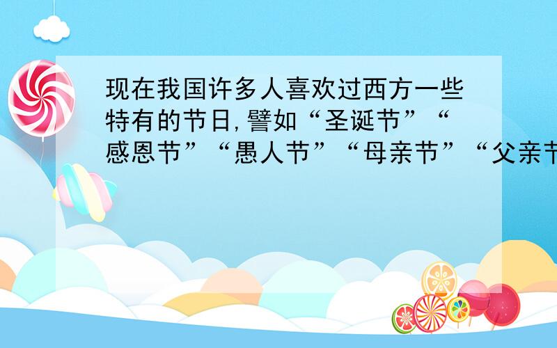 现在我国许多人喜欢过西方一些特有的节日,譬如“圣诞节”“感恩节”“愚人节”“母亲节”“父亲节”等,