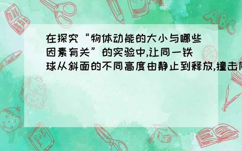 在探究“物体动能的大小与哪些因素有关”的实验中,让同一铁球从斜面的不同高度由静止到释放,撞击同一木块,下列说法正确的是A这样做的目的是研究物体的动能大小与质量的关系B该实验