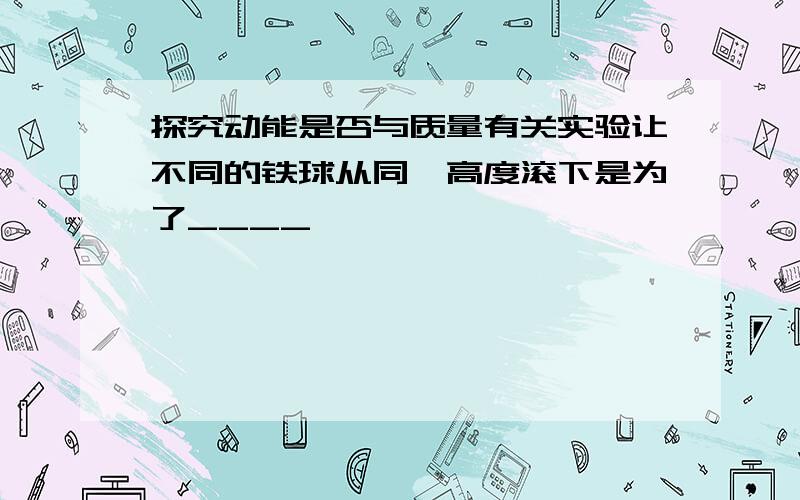 探究动能是否与质量有关实验让不同的铁球从同一高度滚下是为了____