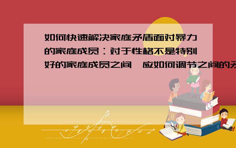 如何快速解决家庭矛盾面对暴力的家庭成员：对于性格不是特别好的家庭成员之间,应如何调节之间的矛盾从而不在使其之间再次产生相同的矛盾.