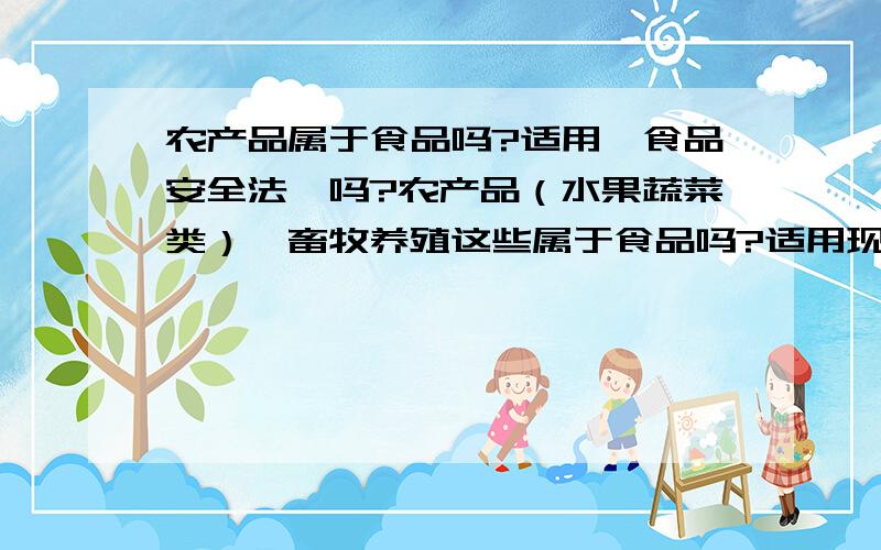 农产品属于食品吗?适用《食品安全法》吗?农产品（水果蔬菜类）、畜牧养殖这些属于食品吗?适用现在的《食品安全法》吗?