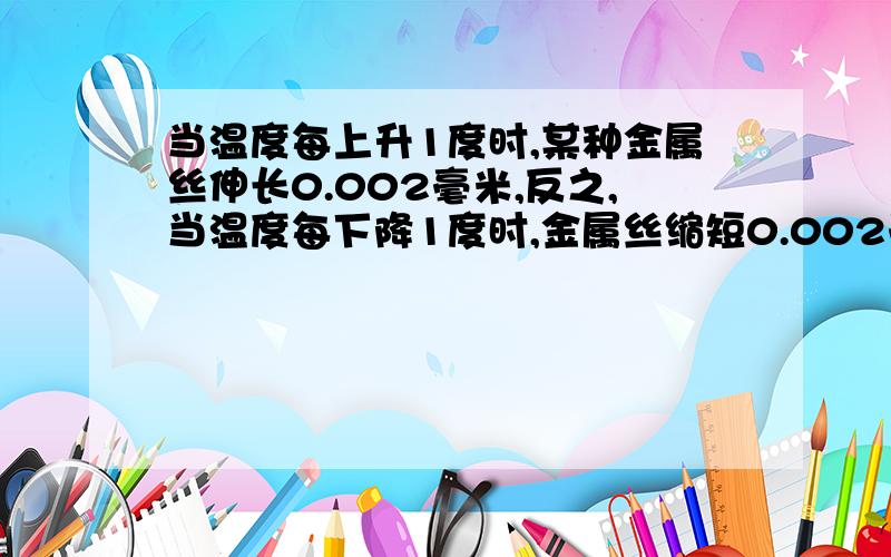 当温度每上升1度时,某种金属丝伸长0.002毫米,反之,当温度每下降1度时,金属丝缩短0.002毫米.把15度的金属丝加热到60度,再使它冷却降温到5度,金属丝的长度经理了怎样的变化?最后的长度比原长