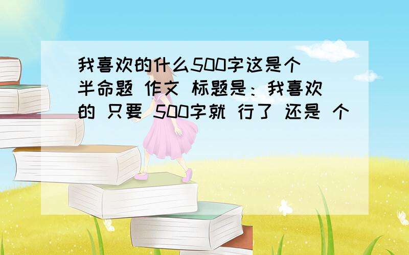 我喜欢的什么500字这是个 半命题 作文 标题是：我喜欢的 只要 500字就 行了 还是 个