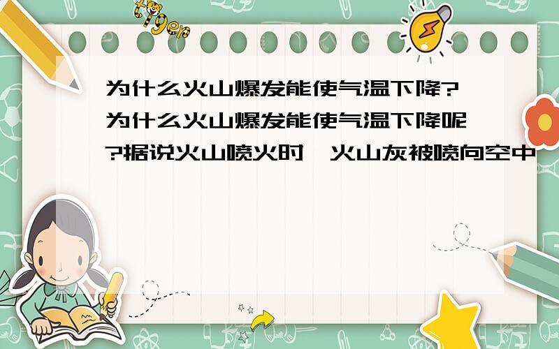 为什么火山爆发能使气温下降?为什么火山爆发能使气温下降呢?据说火山喷火时,火山灰被喷向空中,形成同温层,它将地球遮了起来.因有同温层的遮挡,日光照射量减少了15%,因而气温就下降了.