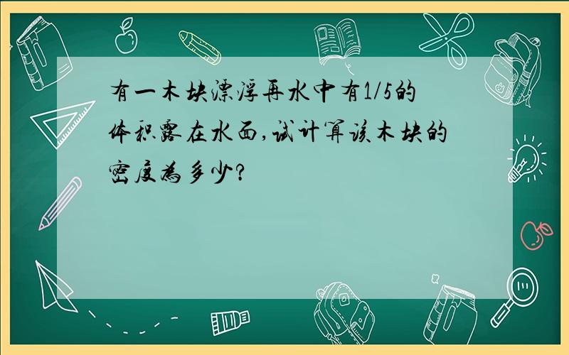 有一木块漂浮再水中有1/5的体积露在水面,试计算该木块的密度为多少?