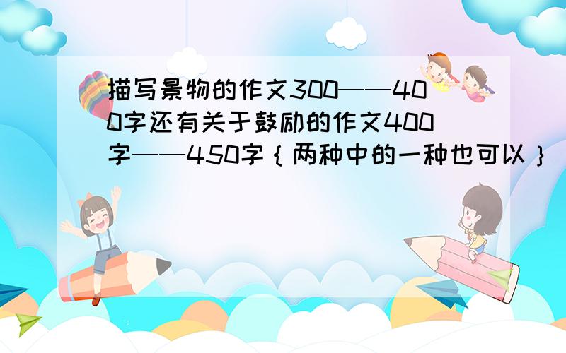 描写景物的作文300——400字还有关于鼓励的作文400字——450字｛两种中的一种也可以｝