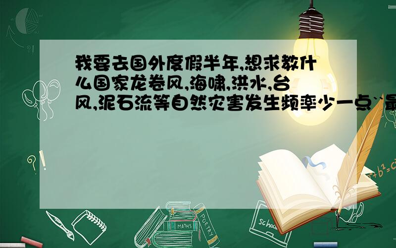 我要去国外度假半年,想求教什么国家龙卷风,海啸,洪水,台风,泥石流等自然灾害发生频率少一点``最好是发达国家或城市,呵呵