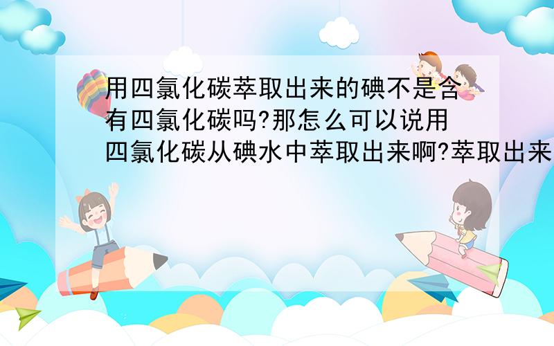 用四氯化碳萃取出来的碘不是含有四氯化碳吗?那怎么可以说用四氯化碳从碘水中萃取出来啊?萃取出来的不是含有四氯化碳杂质吗?