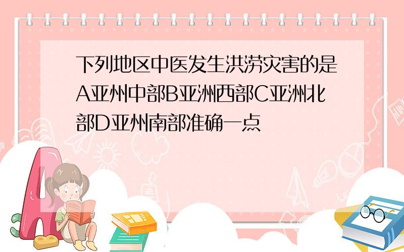 下列地区中医发生洪涝灾害的是A亚州中部B亚洲西部C亚洲北部D亚州南部准确一点