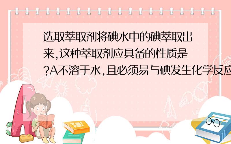 选取萃取剂将碘水中的碘萃取出来,这种萃取剂应具备的性质是?A不溶于水,且必须易与碘发生化学反应B不溶于水,且比水更容易使碘溶解C不溶于水,且必须密度比水大D不溶于水,且必须密度比水