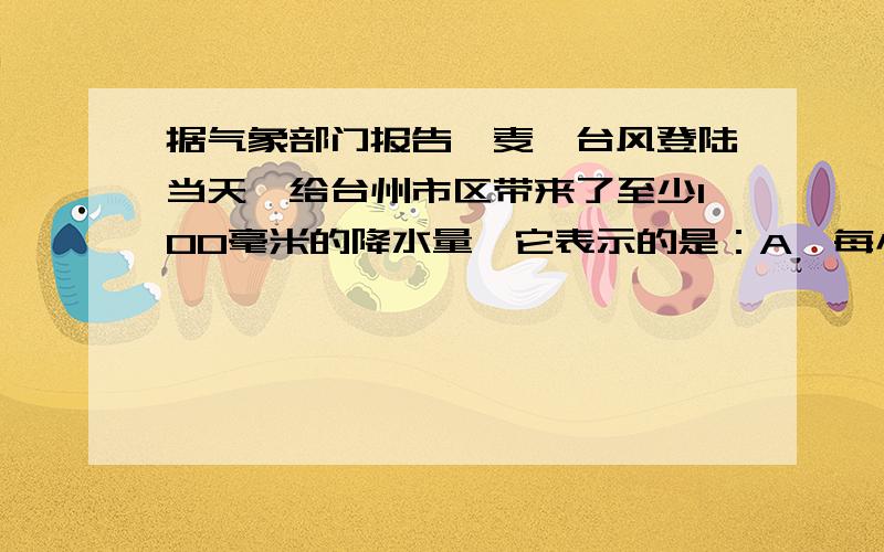 据气象部门报告,麦莎台风登陆当天,给台州市区带来了至少100毫米的降水量,它表示的是：A、每小时的降水体积B、一天内的降水体积C、一天内降水形成的地面积水深度D、这一天内雨量筒中积