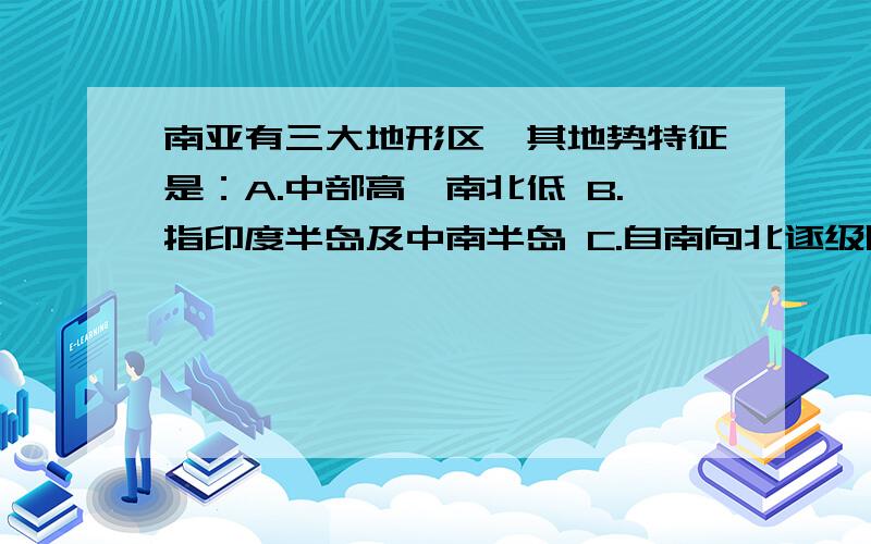 南亚有三大地形区,其地势特征是：A.中部高,南北低 B.指印度半岛及中南半岛 C.自南向北逐级降南亚有三大地形区,其地势特征是：A.中部高,南北低B.指印度半岛及中南半岛C.自南向北逐级降低D