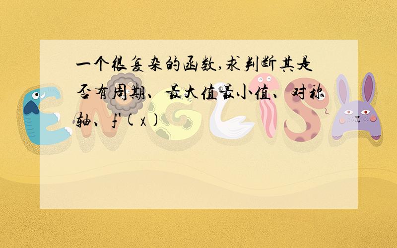 一个很复杂的函数,求判断其是否有周期、最大值最小值、对称轴、f'(x)