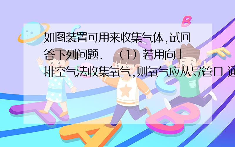 如图装置可用来收集气体,试回答下列问题． （1）若用向上排空气法收集氧气,则氧气应从导管口 通入,空如图装置可用来收集气体,试回答下列问题．（1）若用向上排空气法收集氧气,则氧气