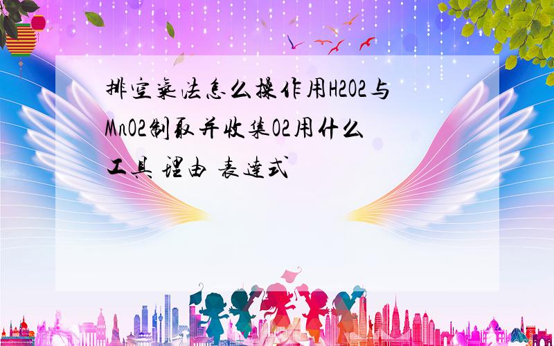 排空气法怎么操作用H2O2与MnO2制取并收集O2用什么工具 理由 表达式