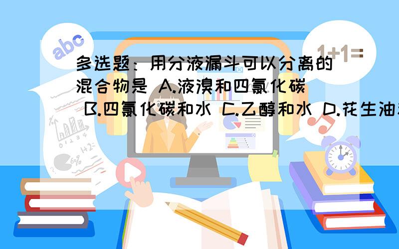 多选题：用分液漏斗可以分离的混合物是 A.液溴和四氯化碳 B.四氯化碳和水 C.乙醇和水 D.花生油和食盐水多选题：用分液漏斗可以分离的混合物是A.液溴和四氯化碳B.四氯化碳和水C.乙醇和水D