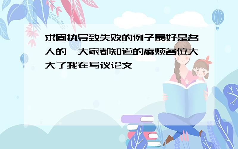 求固执导致失败的例子最好是名人的,大家都知道的麻烦各位大大了我在写议论文