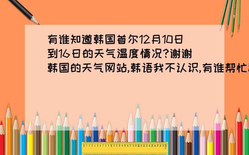 有谁知道韩国首尔12月10日到16日的天气温度情况?谢谢韩国的天气网站,韩语我不认识,有谁帮忙翻译过来,谢谢了