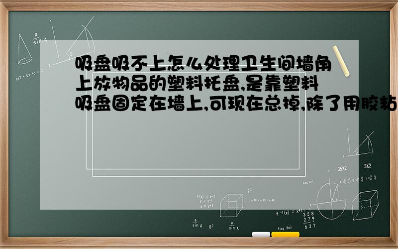 吸盘吸不上怎么处理卫生间墙角上放物品的塑料托盘,是靠塑料吸盘固定在墙上,可现在总掉,除了用胶粘,还有其它办法没有啊?