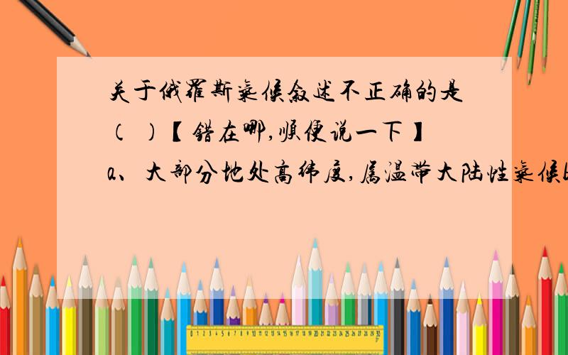 关于俄罗斯气候叙述不正确的是（ ）【错在哪,顺便说一下】a、大部分地处高纬度,属温带大陆性气候b、西部东欧平原比中部气候温和,降水也少些c、西伯利亚深受极地寒气影响,冬季很冷d、