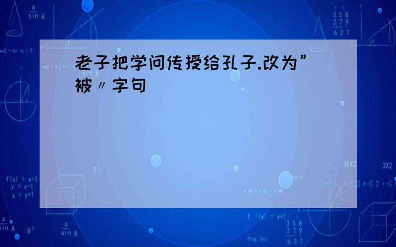 老子把学问传授给孔子.改为”被〃字句