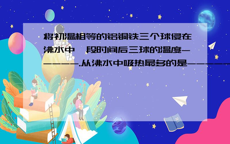 将初温相等的铝铜铁三个球侵在沸水中一段时间后三球的温度-----.从沸水中吸热最多的是------球.（c铝大于c铁大于c铜）