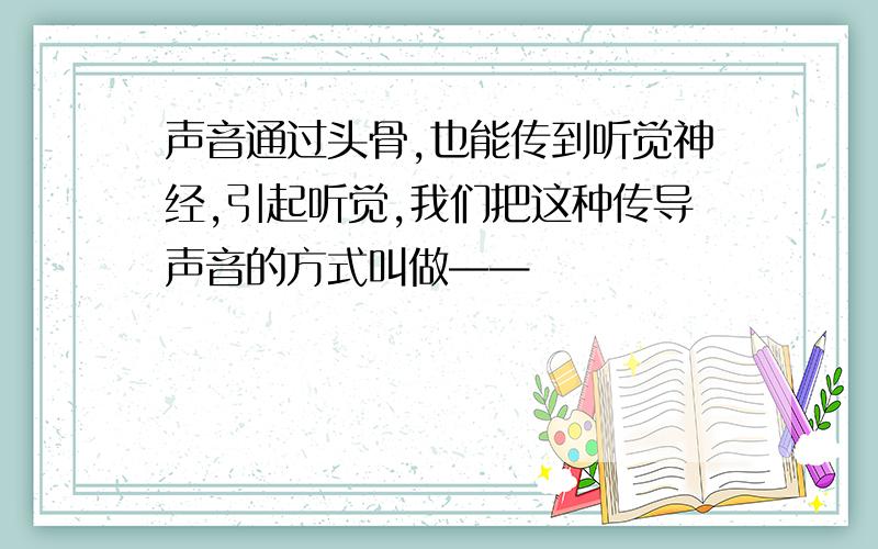 声音通过头骨,也能传到听觉神经,引起听觉,我们把这种传导声音的方式叫做——