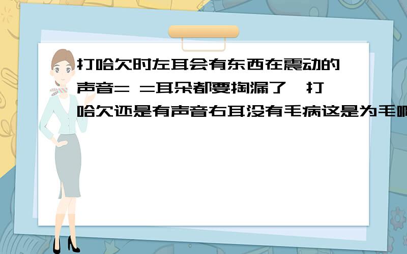 打哈欠时左耳会有东西在震动的声音= =耳朵都要掏漏了一打哈欠还是有声音右耳没有毛病这是为毛啊为毛.保证不是耳鸣哦 = =我的人生没救了么