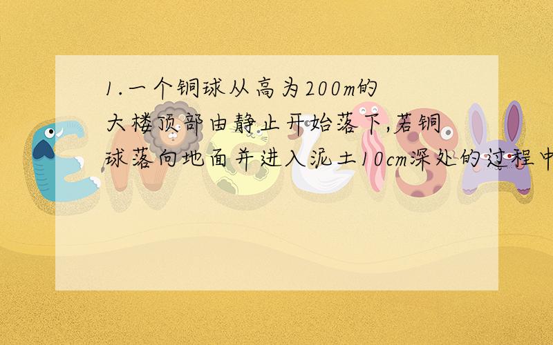 1.一个铜球从高为200m的大楼顶部由静止开始落下,若铜球落向地面并进入泥土10cm深处的过程中阻力做功,使铜球减少的机械能中有40%转化为铜球的内能,使其问题升高,则铜球的温度约可升高多