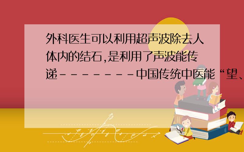 外科医生可以利用超声波除去人体内的结石,是利用了声波能传递-------中国传统中医能“望、闻、问、切”检查病人,“闻”就是利用声波能传递-----