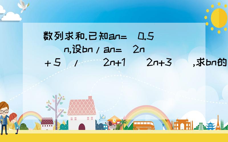 数列求和.已知an=（0.5）^n,设bn/an=（2n＋5）/（（2n+1）（2n+3））,求bn的前n项和.