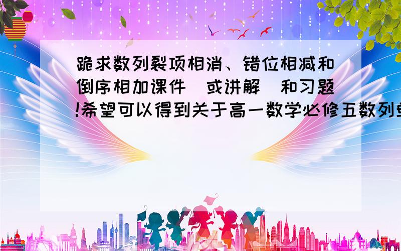 跪求数列裂项相消、错位相减和倒序相加课件（或讲解）和习题!希望可以得到关于高一数学必修五数列单元的数列求和方法的课件（或讲解）和习题,如裂项相消法,错位相减法和倒序相加法