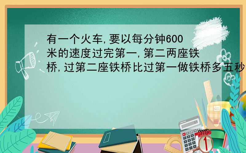 有一个火车,要以每分钟600米的速度过完第一,第二两座铁桥,过第二座铁桥比过第一做铁桥多五秒钟时间又知第二座铁桥比第一座铁桥长度的两倍短五十米试求两座铁桥的长分别为多少