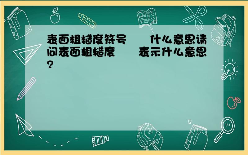 表面粗糙度符号▽▽什么意思请问表面粗糙度▽▽表示什么意思?