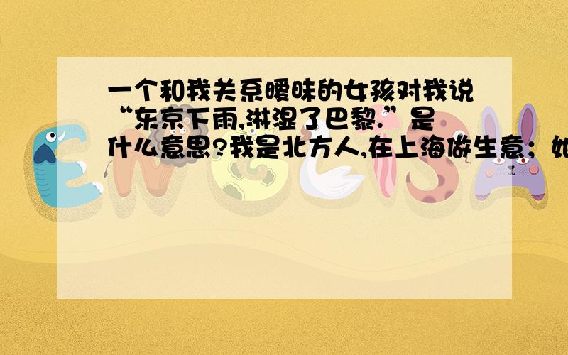 一个和我关系暧昧的女孩对我说“东京下雨,淋湿了巴黎.”是什么意思?我是北方人,在上海做生意；她是上海人,却在北方拜师学画.我的20岁生日,在上海摆设筵席,但她却不能参加.于是她送了