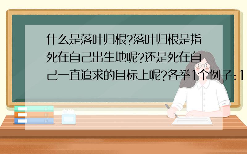 什么是落叶归根?落叶归根是指死在自己出生地呢?还是死在自己一直追求的目标上呢?各举1个例子:1.比如我出生在大连,童年都是和家人在大连一起度过.那么我这一生不管怎么五湖四海到处创