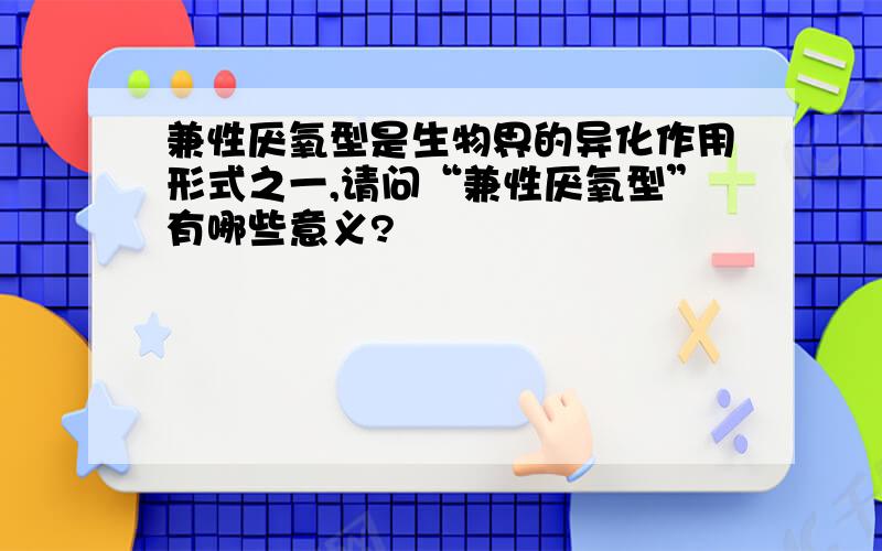 兼性厌氧型是生物界的异化作用形式之一,请问“兼性厌氧型”有哪些意义?