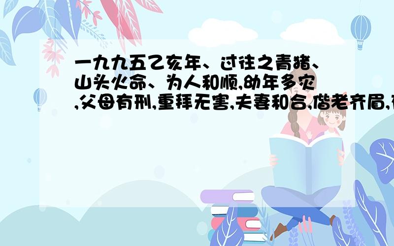 一九九五乙亥年、过往之青猪、山头火命、为人和顺,幼年多灾,父母有刑,重拜无害,夫妻和合,偕老齐眉,存心中正,中年末岁,财源兴旺,子女有克,见迟方好.把这段话,翻译过来,我看不大懂山头火