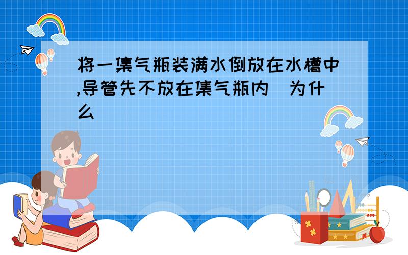 将一集气瓶装满水倒放在水槽中,导管先不放在集气瓶内(为什么)