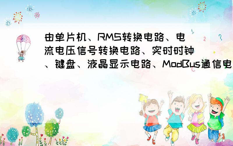 由单片机、RMS转换电路、电流电压信号转换电路、实时时钟、键盘、液晶显示电路、ModBus通信电路、控制电路、电源等部分组成.