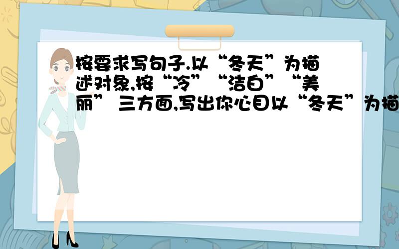 按要求写句子.以“冬天”为描述对象,按“冷”“洁白”“美丽” 三方面,写出你心目以“冬天”为描述对象,按“冷”“洁白”“美丽”三方面,写出你心目中的冬天.1.冬天像…………………