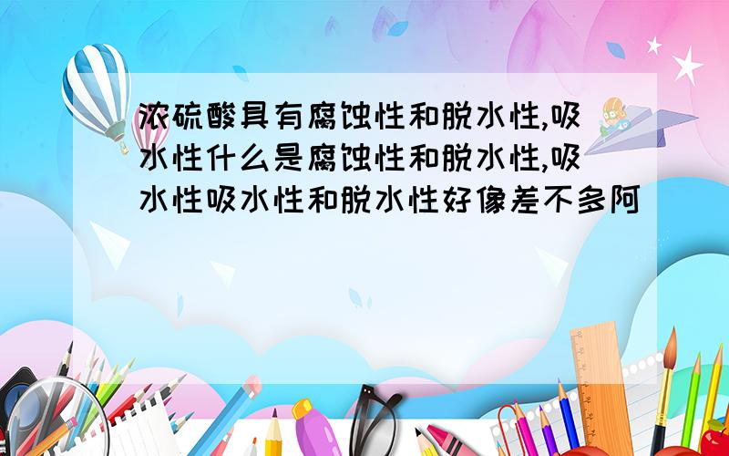 浓硫酸具有腐蚀性和脱水性,吸水性什么是腐蚀性和脱水性,吸水性吸水性和脱水性好像差不多阿