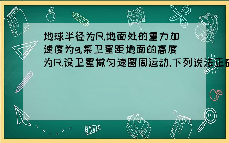 地球半径为R,地面处的重力加速度为g,某卫星距地面的高度为R,设卫星做匀速圆周运动,下列说法正确的是a 卫星线速度为（2gR)^0.5/2b 卫星角速度为(g/8R)^0.5c 卫星加速度为g/2d 卫星周期为2pai*(2R/g)