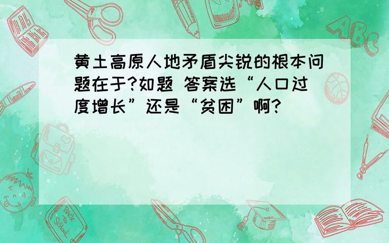 黄土高原人地矛盾尖锐的根本问题在于?如题 答案选“人口过度增长”还是“贫困”啊?