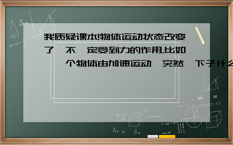 我质疑课本!物体运动状态改变了,不一定受到力的作用.比如,一个物体由加速运动,突然一下子什么力都没有了.变成匀速直线运动.这也叫运动状态改变,可物体没有受力（我不研究它加速的那