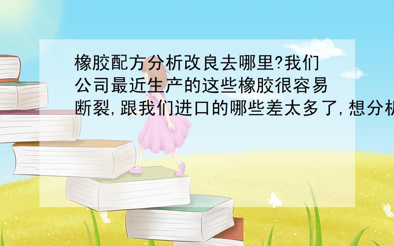 橡胶配方分析改良去哪里?我们公司最近生产的这些橡胶很容易断裂,跟我们进口的哪些差太多了,想分析一下,看看差别在哪里,可以改良.